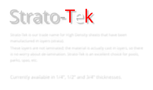 Strato-Tek Strato-Tek is our trade name for High Density sheets that have been manufactured in layers (strata).  These layers are not laminated; the material is actually cast in layers, so there is no worry about de-lamination. Strato-Tek is an excellent choice for pools, parks, spas, etc.  Currently available in 1/4", 1/2" and 3/4" thicknesses.
