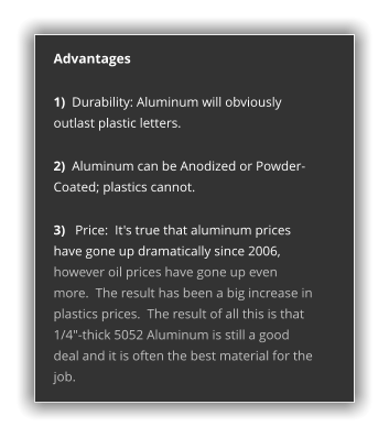 Advantages  1)  Durability: Aluminum will obviously outlast plastic letters.  2)  Aluminum can be Anodized or Powder-Coated; plastics cannot.  3)   Price:  It's true that aluminum prices have gone up dramatically since 2006, however oil prices have gone up even more.  The result has been a big increase in plastics prices.  The result of all this is that 1/4"-thick 5052 Aluminum is still a good deal and it is often the best material for the job.