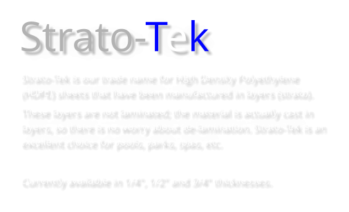 Strato-Tek Strato-Tek is our trade name for High Density Polyethylene (HDPE) sheets that have been manufactured in layers (strata).  These layers are not laminated; the material is actually cast in layers, so there is no worry about de-lamination. Strato-Tek is an excellent choice for pools, parks, spas, etc.  Currently available in 1/4", 1/2" and 3/4" thicknesses.
