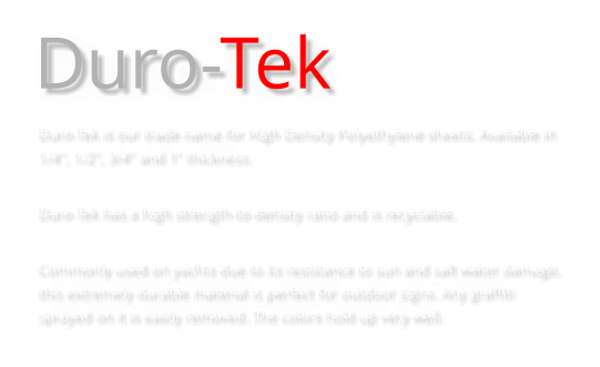 Duro-Tek Duro-Tek is our trade name for High Density Polyethylene sheets. Available in 1/4", 1/2", 3/4" and 1” thickness.  Duro-Tek has a high strength-to-density ratio and is recyclable.  Commonly used on yachts due to its resistance to sun and salt water damage, this extremely durable material is perfect for outdoor signs. Any graffiti sprayed on it is easily removed. The colors hold up very well.