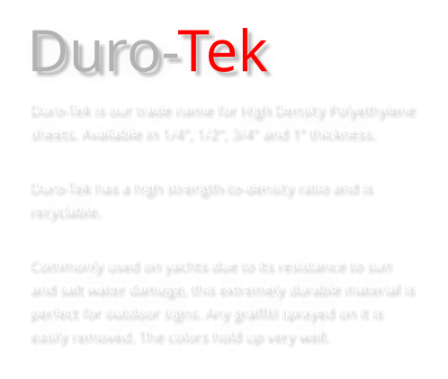 Duro-Tek Duro-Tek is our trade name for High Density Polyethylene sheets. Available in 1/4", 1/2", 3/4" and 1” thickness.  Duro-Tek has a high strength-to-density ratio and is recyclable.  Commonly used on yachts due to its resistance to sun and salt water damage, this extremely durable material is perfect for outdoor signs. Any graffiti sprayed on it is easily removed. The colors hold up very well.